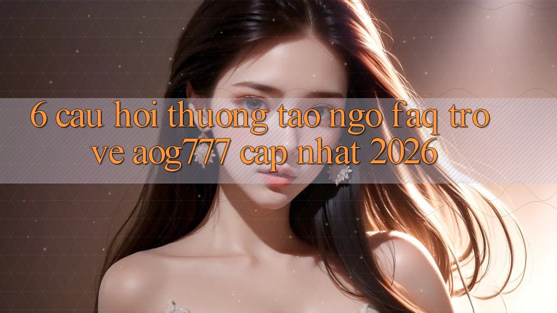 6. Câu Hỏi Thường Tao ngộ (FAQ) Trở về aog777 - Cập Nhật 2026