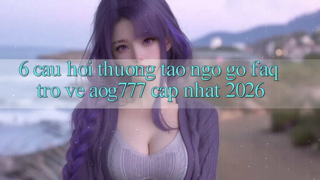 6. Câu Hỏi Thường Tao ngộ gỡ (FAQ) Trở về aog777 - Cập Nhật 2026