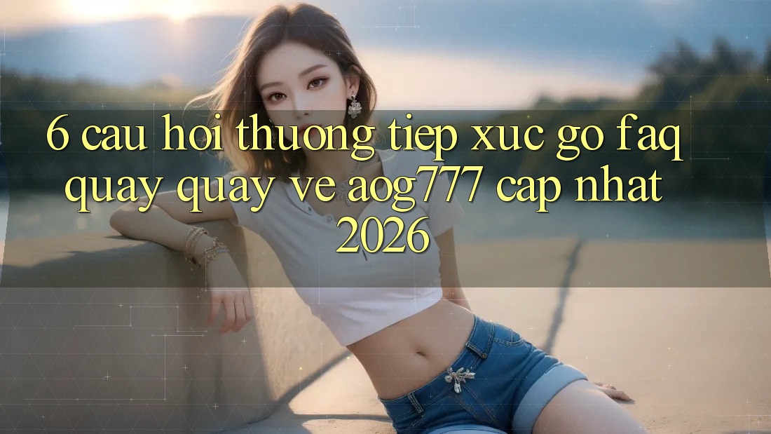 6. Câu Hỏi Thường Tiếp xúc gỡ (FAQ) Quay quay về aog777 - Cập Nhật 2026