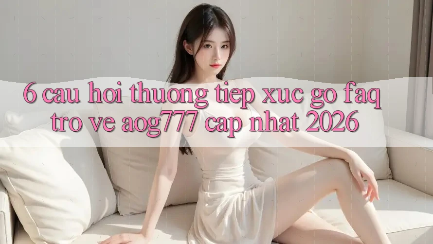 6. Câu Hỏi Thường Tiếp xúc gỡ (FAQ) Trở về aog777 - Cập Nhật 2026