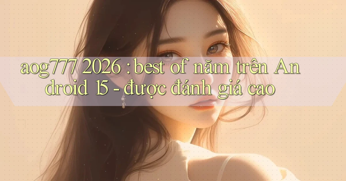 aog777 2026 best of năm trên Android 15   được đánh giá cao