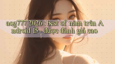 aog777 2026 best of năm trên Android 15   được đánh giá cao