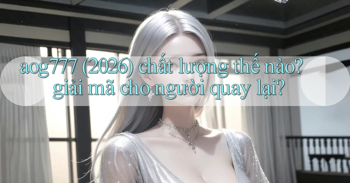 aog777 (2026) chất lượng thế nào giải mã cho người quay lại