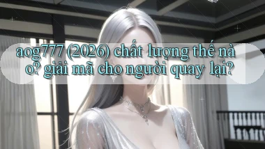 aog777 (2026) chất lượng thế nào giải mã cho người quay lại