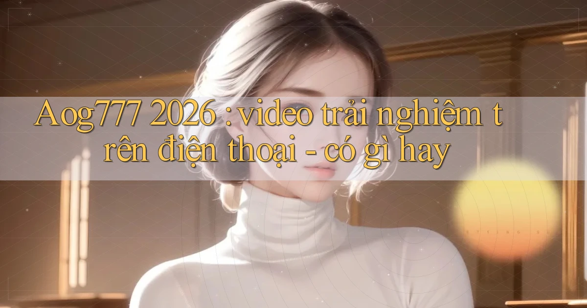 Aog777 2026 video trải nghiệm trên điện thoại   có gì hay