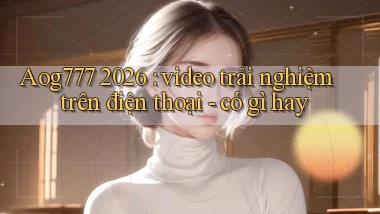 Aog777 2026 video trải nghiệm trên điện thoại   có gì hay