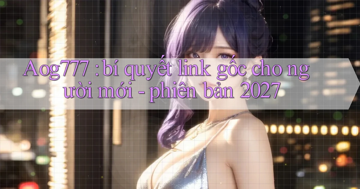 Aog777 bí quyết link gốc cho người mới   phiên bản 2027