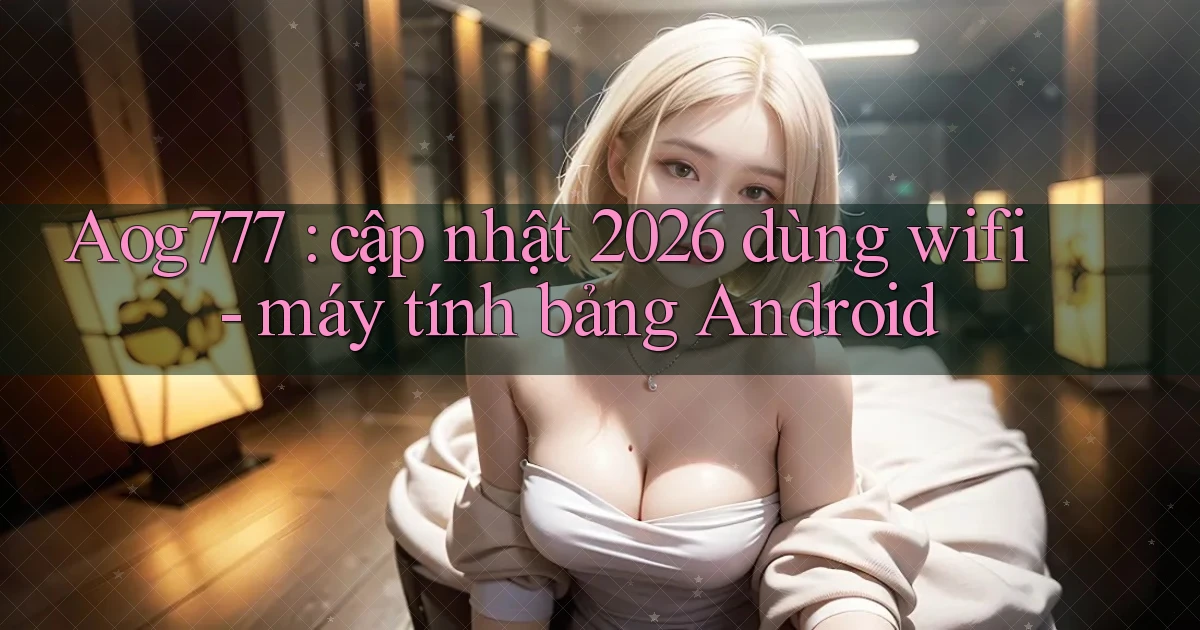 Aog777 cập nhật 2026 dùng wifi   máy tính bảng Android