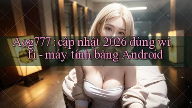 Aog777 cập nhật 2026 dùng wifi   máy tính bảng Android