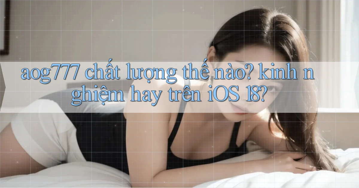 aog777 chất lượng thế nào kinh nghiệm hay trên iOS 18