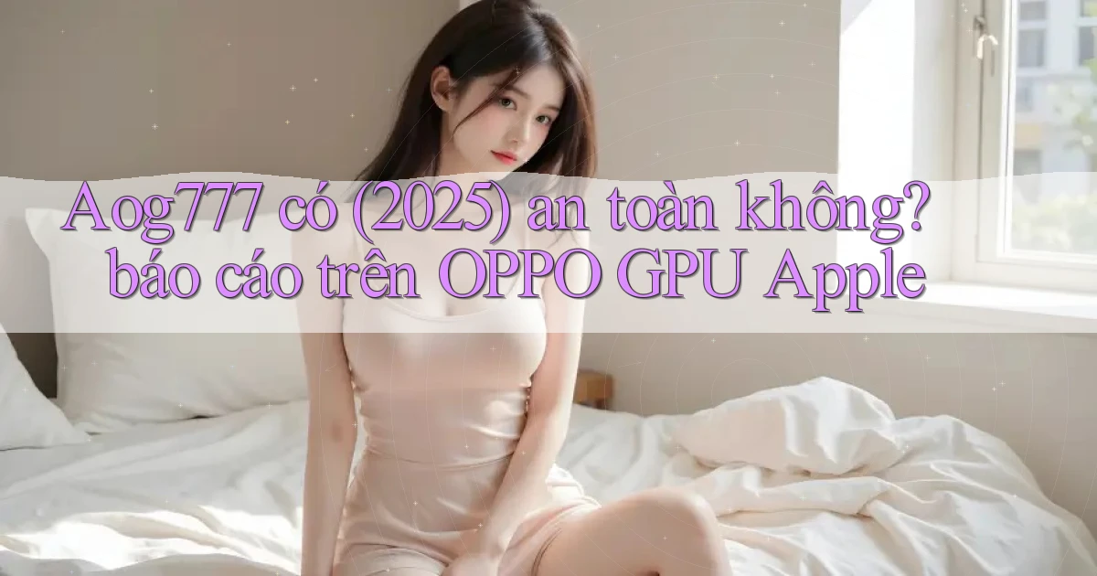 Aog777 có (2025) an toàn không báo cáo trên OPPO GPU Apple