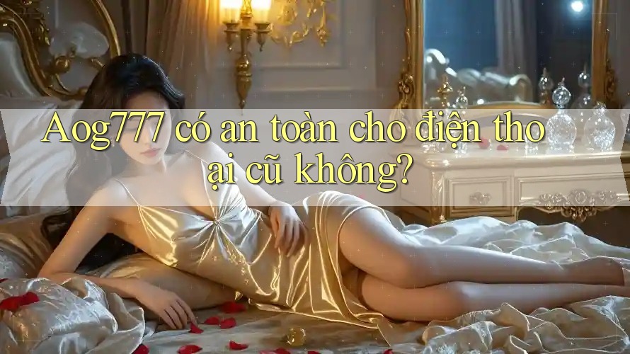 Aog777 có an toàn cho điện thoại cũ không?