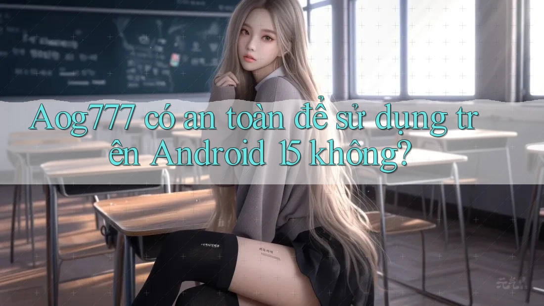 Aog777 có an toàn để sử dụng trên Android 15 không?