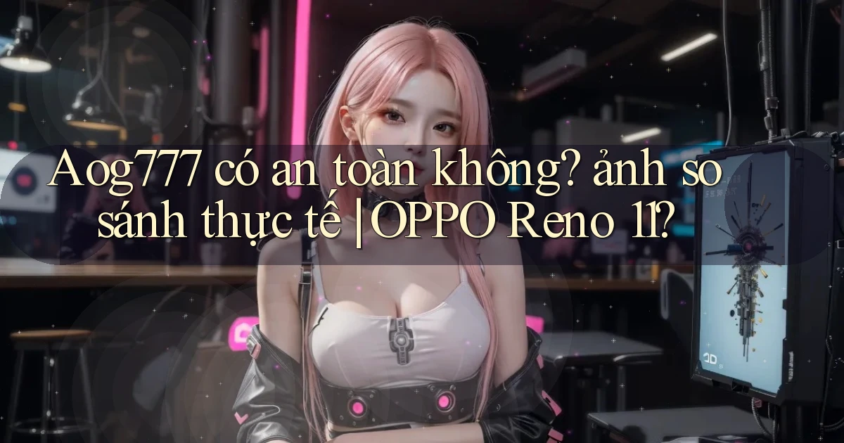 Aog777 có an toàn không ảnh so sánh thực tế OPPO Reno 11