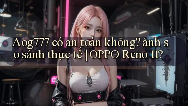 Aog777 có an toàn không ảnh so sánh thực tế OPPO Reno 11