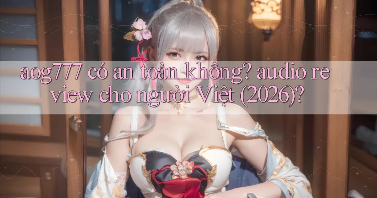 aog777 có an toàn không audio review cho người Việt (2026)