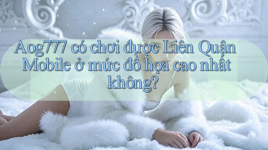 Aog777 có chơi được Liên Quân Mobile ở mức đồ họa cao nhất không?
