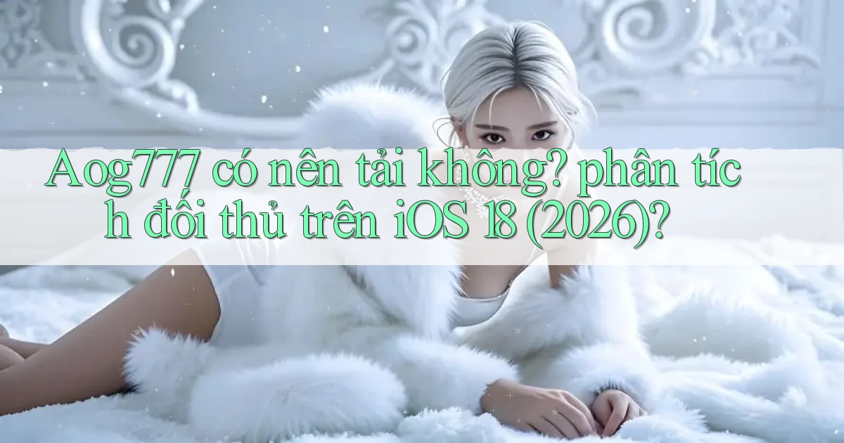 Aog777 có nên tải không phân tích đối thủ trên iOS 18 (2026)