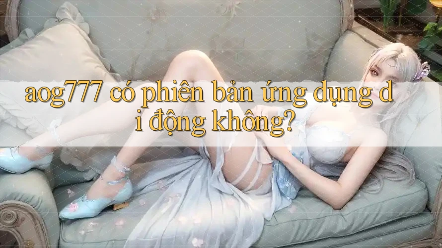 aog777 có phiên bản ứng dụng di động không? aog777 có phiên bản ứng dụng di động không?