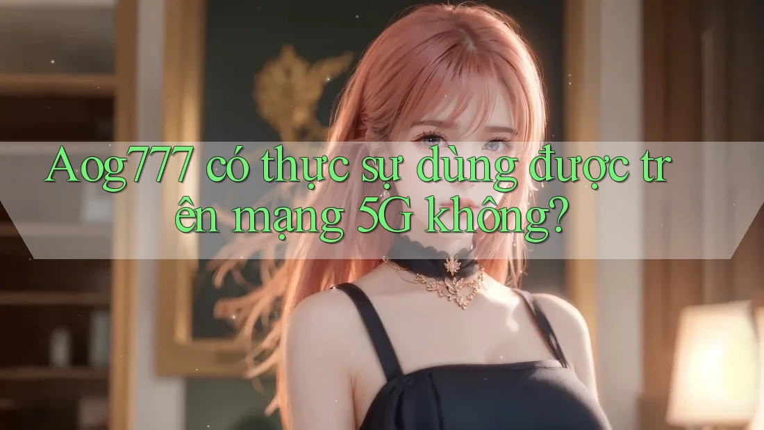 Aog777 có thực sự dùng được trên mạng 5G không? Aog777 có thực sự dùng được trên mạng 5G không?