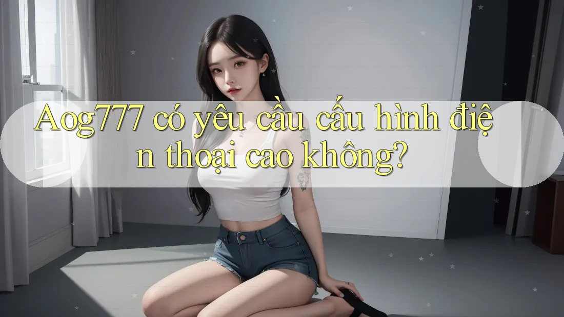 Aog777 có yêu cầu cấu hình điện thoại cao không?