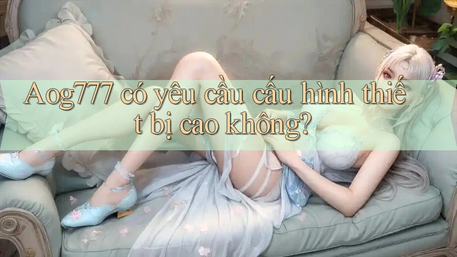 Aog777 có yêu cầu cấu hình thiết bị cao không?