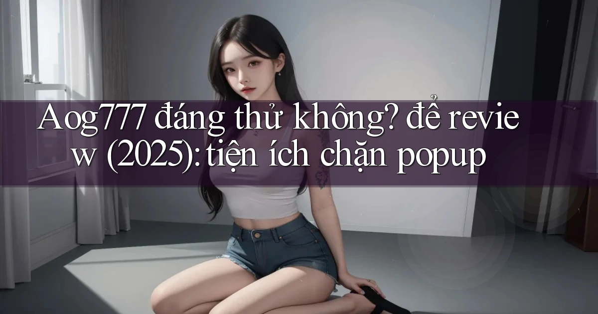 Aog777 đáng thử không để review (2025) tiện ích chặn popup