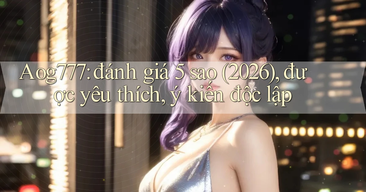 Aog777 đánh giá 5 sao (2026), được yêu thích, ý kiến độc lập