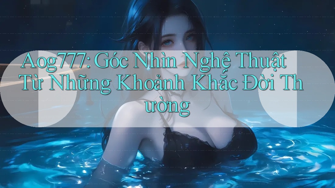 Aog777: Góc Nhìn Nghệ Thuật Từ Những Khoảnh Khắc Đời Thường