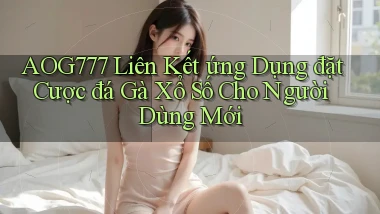 aog777  liên kết ứng dụng đặt cược đá gà xổ số cho người dùng mới