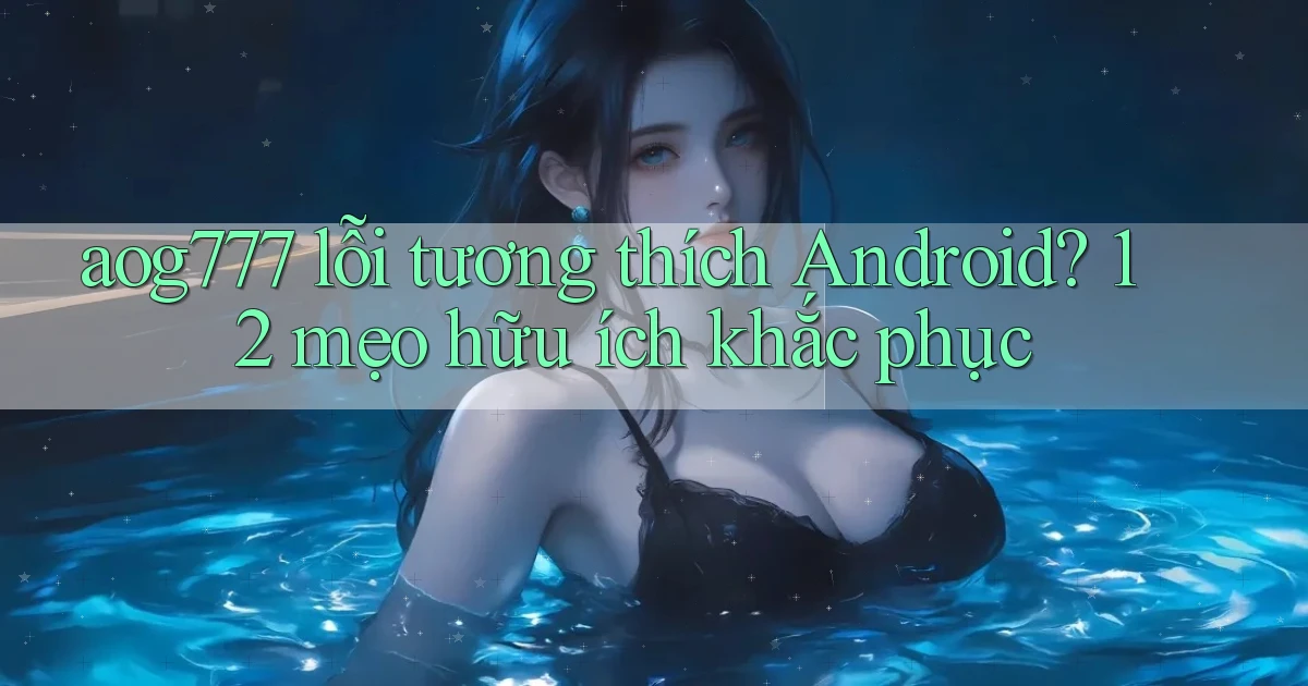 aog777 lỗi tương thích Android 12 mẹo hữu ích khắc phục