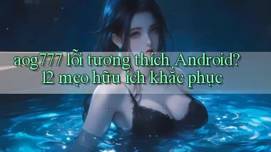 aog777 lỗi tương thích Android 12 mẹo hữu ích khắc phục