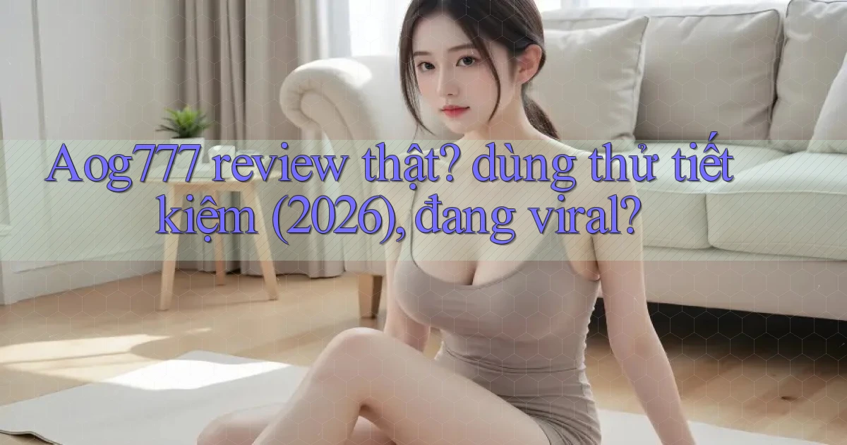 Aog777 review thật dùng thử tiết kiệm (2026), đang viral