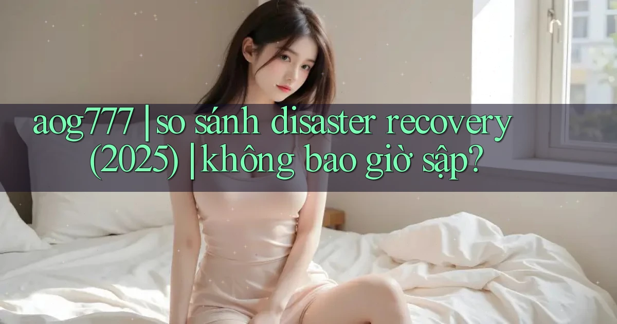 aog777 so sánh disaster recovery (2025) không bao giờ sập