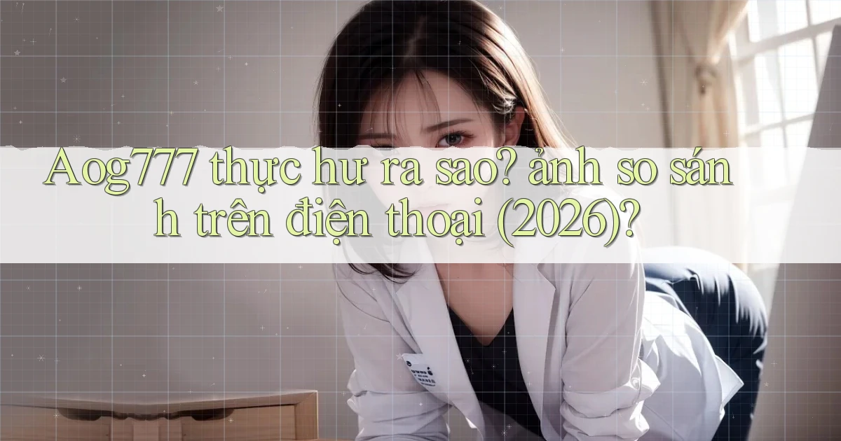 Aog777 thực hư ra sao ảnh so sánh trên điện thoại (2026)