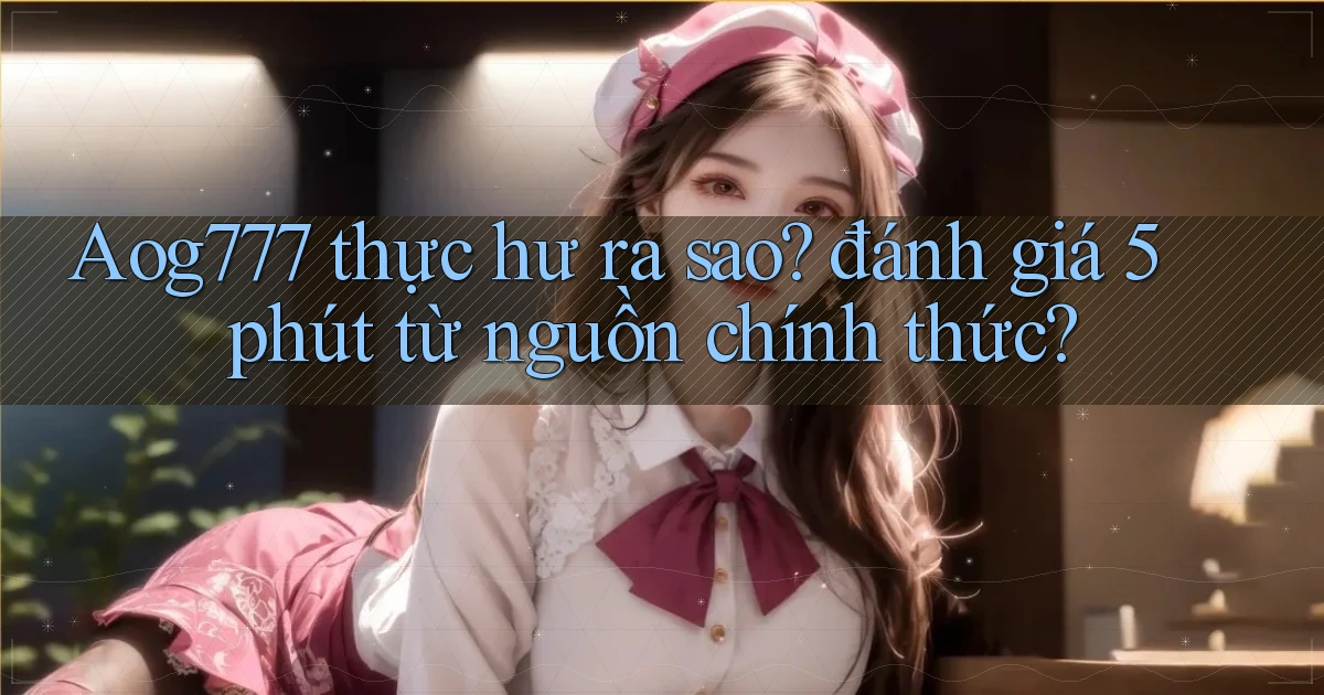 Aog777 thực hư ra sao đánh giá 5 phút từ nguồn chính thức