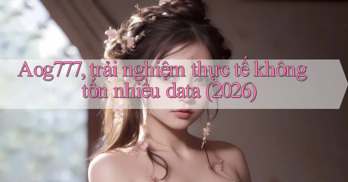 Aog777, trải nghiệm thực tế không tốn nhiều data (2026)