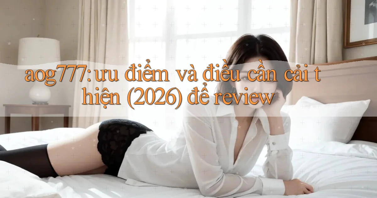 aog777 ưu điểm và điều cần cải thiện (2026) để review