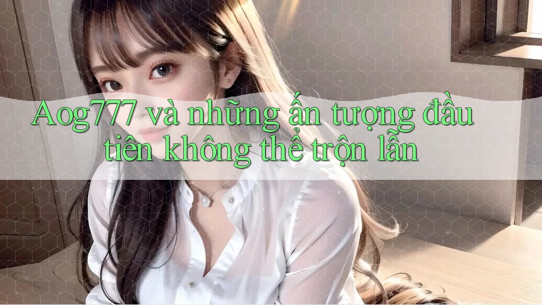 Aog777 và những ấn tượng đầu tiên không thể trộn lẫn