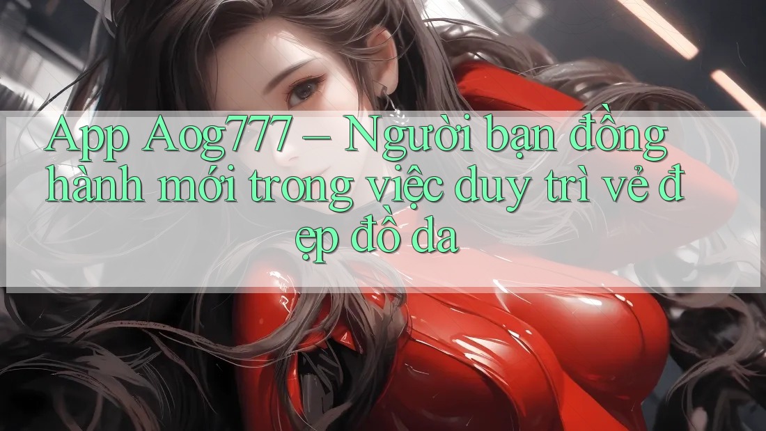 App Aog777 – Người bạn đồng hành mới trong việc duy trì vẻ đẹp đồ da