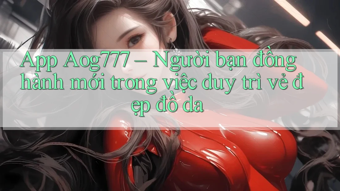 App Aog777 – Người bạn đồng hành mới trong việc duy trì vẻ đẹp đồ da