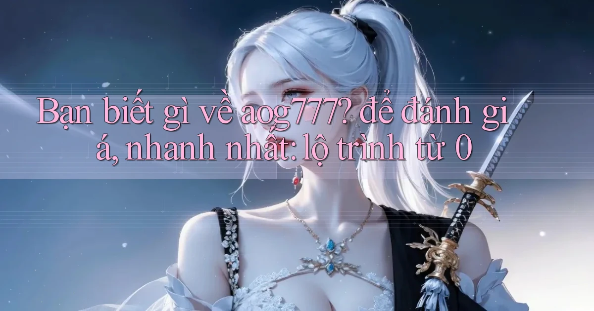 Bạn biết gì về aog777 để đánh giá, nhanh nhất lộ trình từ 0