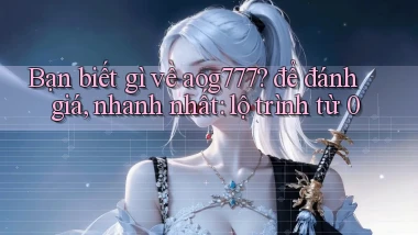 Bạn biết gì về aog777 để đánh giá, nhanh nhất lộ trình từ 0