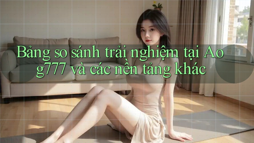 Bảng so sánh trải nghiệm tại Aog777 và các nền tảng khác