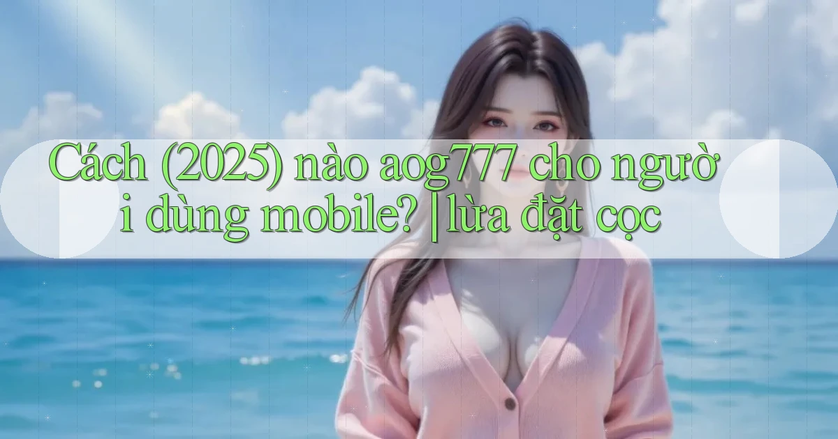 Cách (2025) nào aog777 cho người dùng mobile lừa đặt cọc