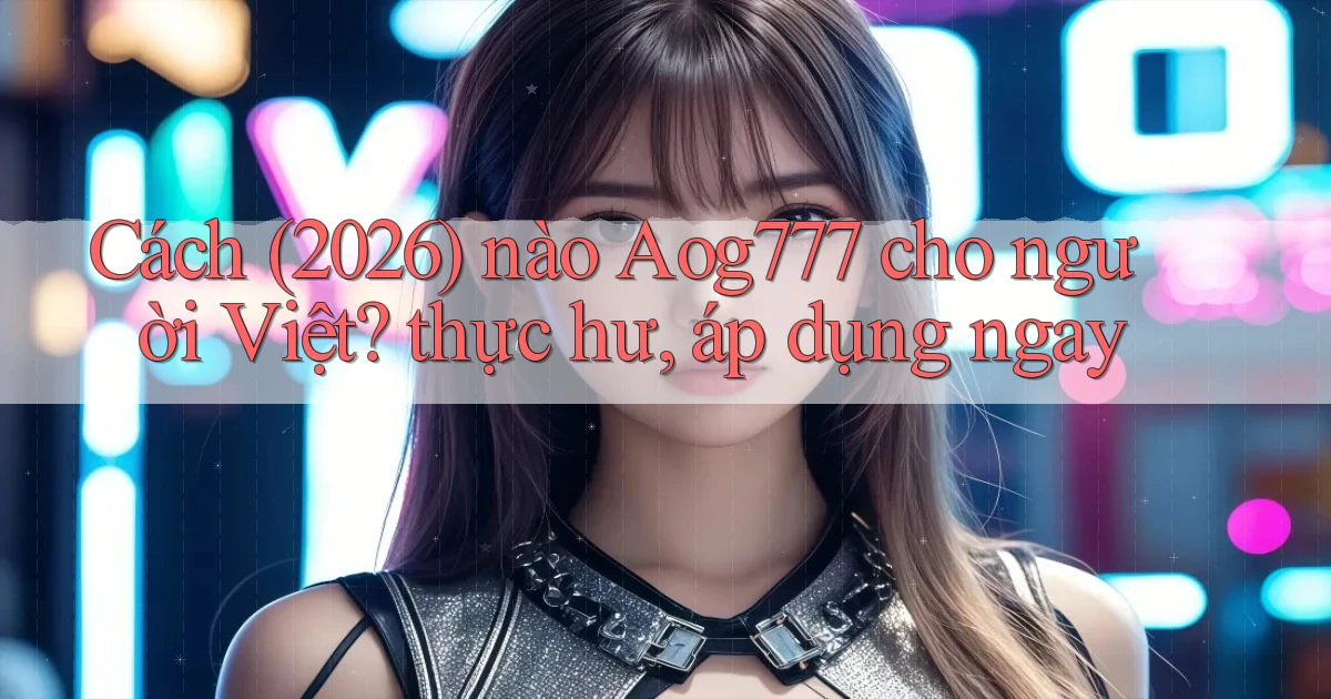 Cách (2026) nào Aog777 cho người Việt thực hư, áp dụng ngay