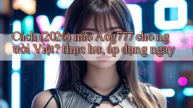 Cách (2026) nào Aog777 cho người Việt thực hư, áp dụng ngay