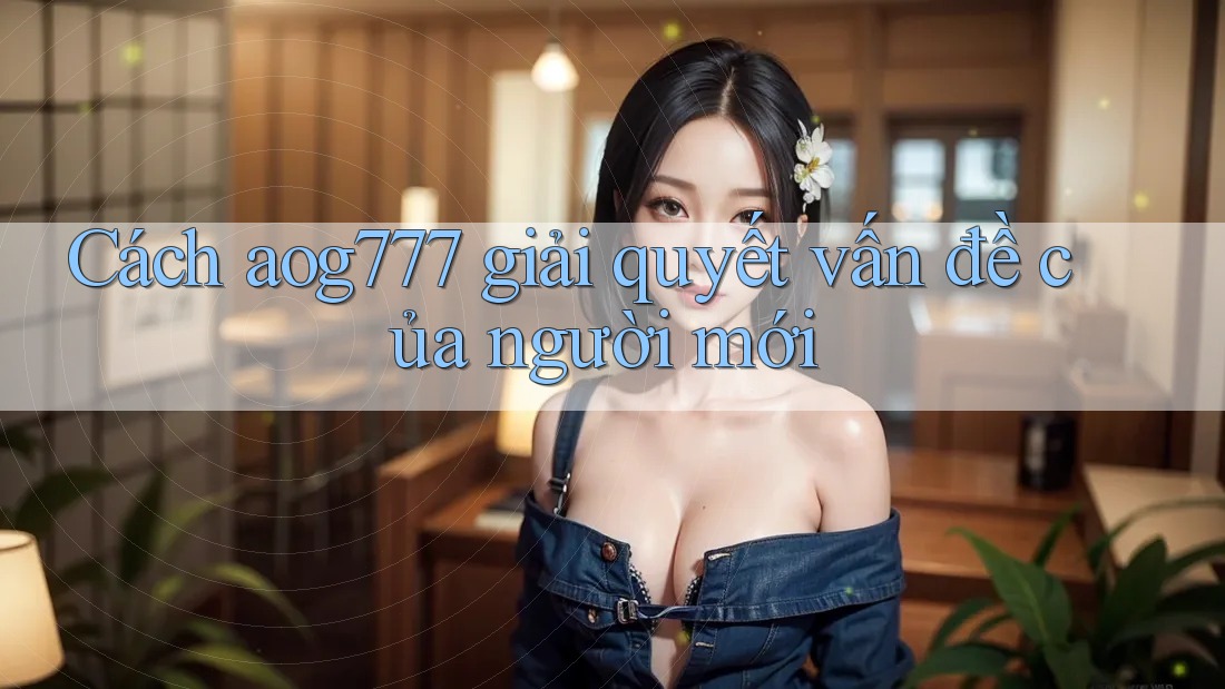 Cách aog777 giải quyết vấn đề của người mới