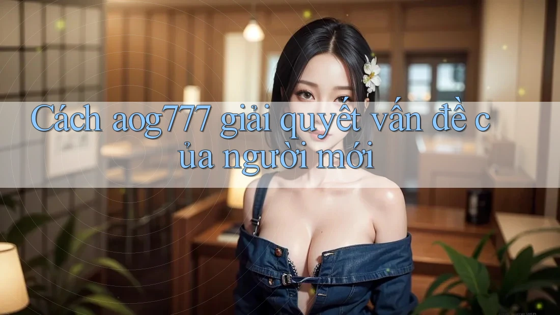 Cách aog777 giải quyết vấn đề của người mới