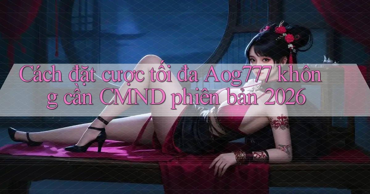 Cách đặt cược tối đa Aog777 không cần CMND phiên bản 2026